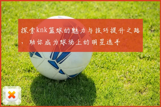 探索knk篮球的魅力与技巧提升之路，助你成为球场上的明星选手