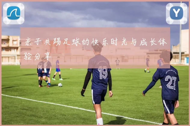 亲子共踢足球的快乐时光与成长体验分享