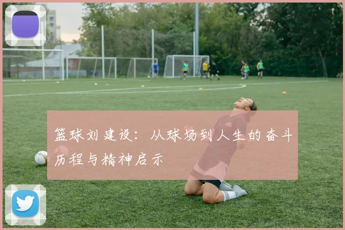 篮球刘建设：从球场到人生的奋斗历程与精神启示