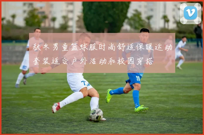 秋冬男童篮球服时尚舒适保暖运动套装适合户外活动和校园穿搭