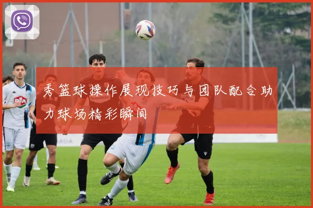 秀篮球操作展现技巧与团队配合助力球场精彩瞬间