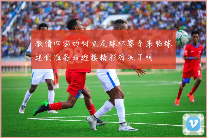 激情四溢的耐克足球杯赛季来临球迷们准备好迎接精彩对决了吗