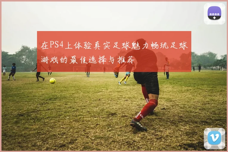 在PS4上体验真实足球魅力畅玩足球游戏的最佳选择与推荐