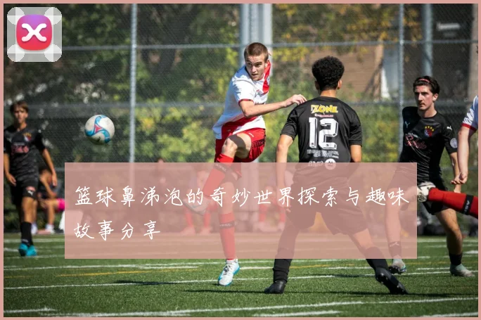 篮球鼻涕泡的奇妙世界探索与趣味故事分享